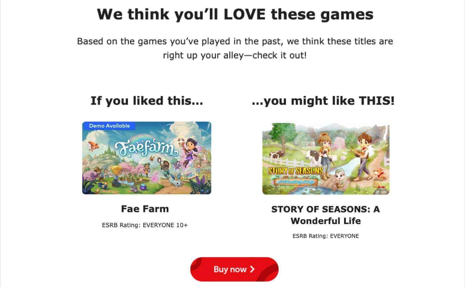 nintendo-cross-selling-ecommerce-marketing-email-example - OptinMonster Nintendo cross-sell email examples. It says: "We think you'll LOVE these games. Based on the games you've played in the past, we think these titles are right up your alley-check it out!" It says "If you liked this . . . (product photo for the game Fae Farm) . . . you might like THIS! (product photo for Story of Seasons: A Wonderful Life." CTA button says "Buy Now."